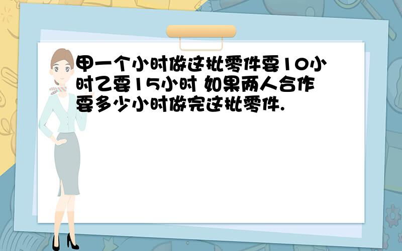 甲一个小时做这批零件要10小时乙要15小时 如果两人合作要多少小时做完这批零件.