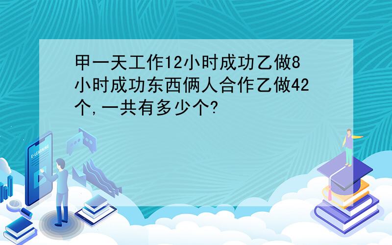 甲一天工作12小时成功乙做8小时成功东西俩人合作乙做42个,一共有多少个?