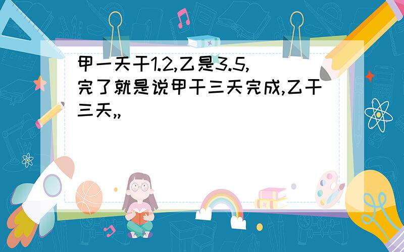 甲一天干1.2,乙是3.5,完了就是说甲干三天完成,乙干三天,,