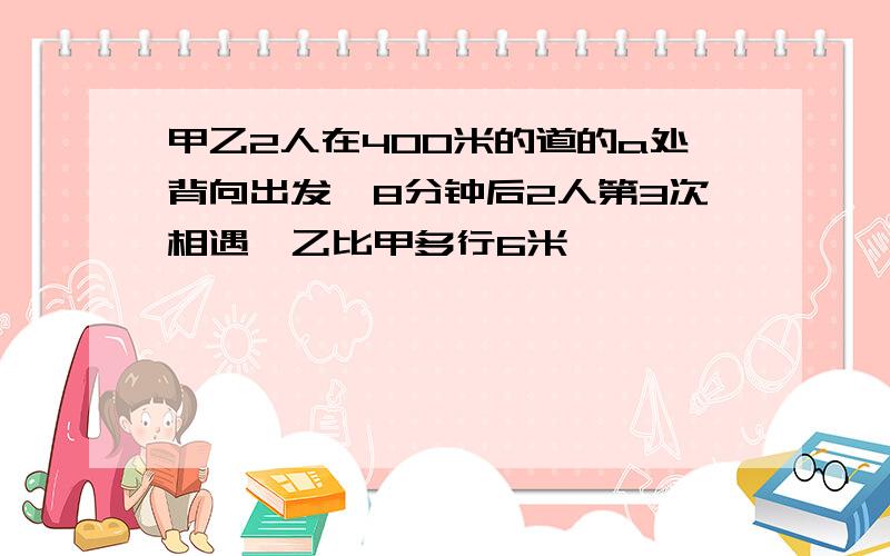 甲乙2人在400米的道的a处背向出发,8分钟后2人第3次相遇,乙比甲多行6米