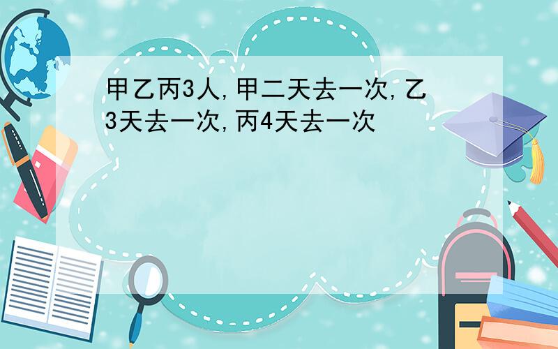 甲乙丙3人,甲二天去一次,乙3天去一次,丙4天去一次