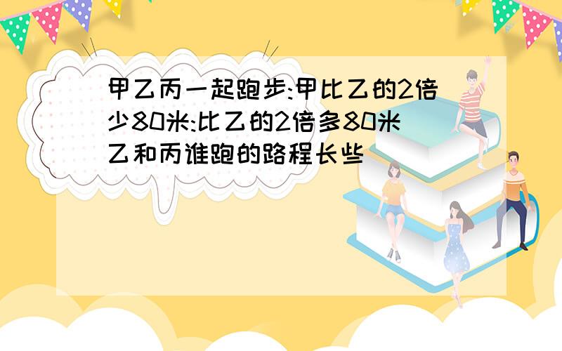 甲乙丙一起跑步:甲比乙的2倍少80米:比乙的2倍多80米乙和丙谁跑的路程长些