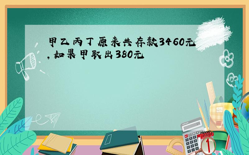 甲乙丙丁原来共存款3460元,如果甲取出380元