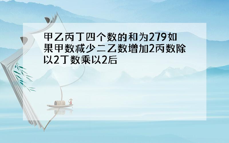 甲乙丙丁四个数的和为279如果甲数减少二乙数增加2丙数除以2丁数乘以2后