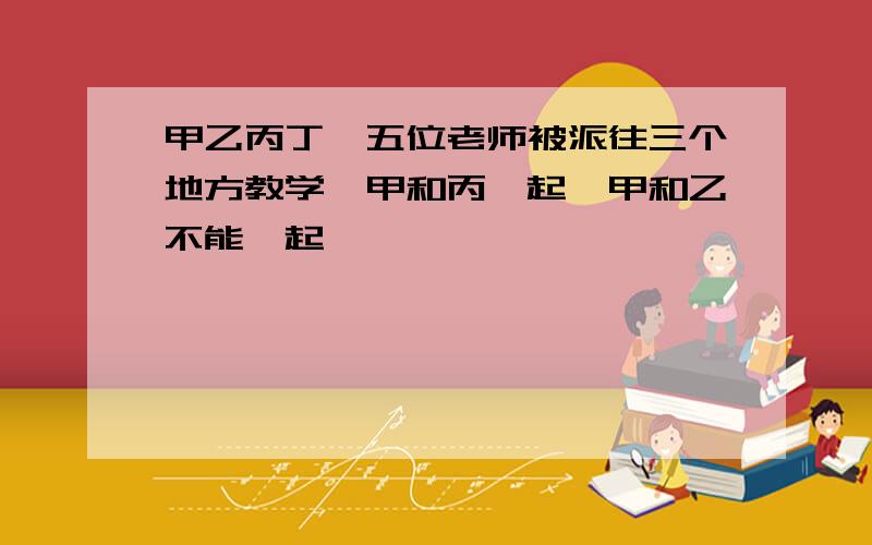 甲乙丙丁戊五位老师被派往三个地方教学,甲和丙一起,甲和乙不能一起