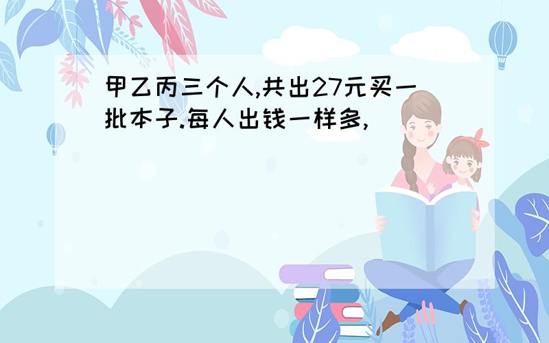 甲乙丙三个人,共出27元买一批本子.每人出钱一样多,