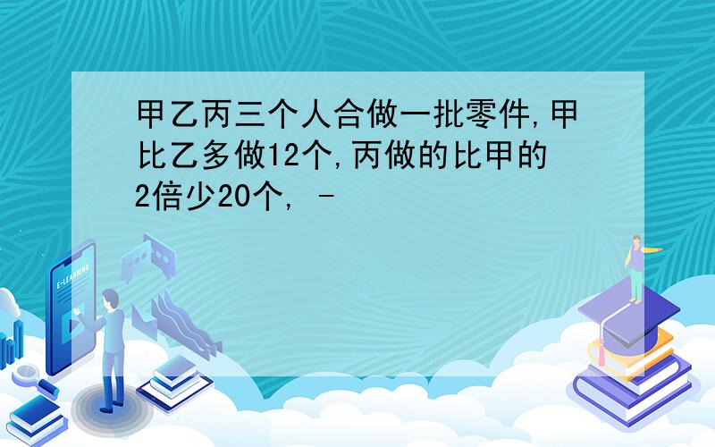 甲乙丙三个人合做一批零件,甲比乙多做12个,丙做的比甲的2倍少20个, -