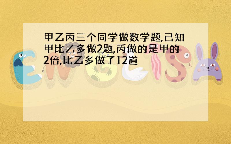 甲乙丙三个同学做数学题,已知甲比乙多做2题,丙做的是甲的2倍,比乙多做了12道