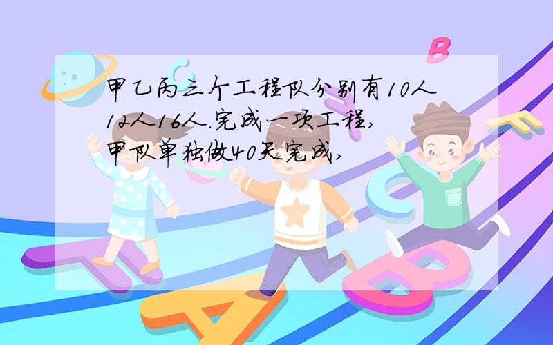 甲乙丙三个工程队分别有10人12人16人.完成一项工程,甲队单独做40天完成,