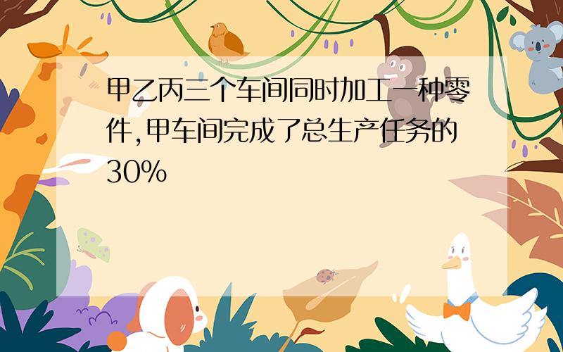 甲乙丙三个车间同时加工一种零件,甲车间完成了总生产任务的30%