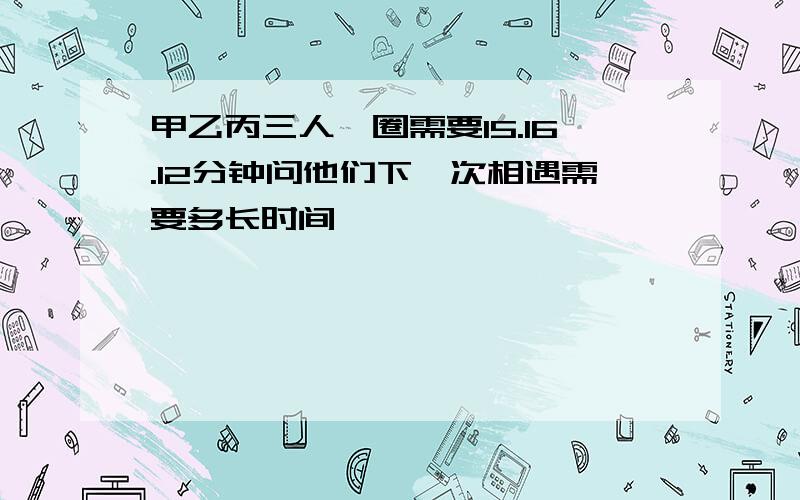 甲乙丙三人一圈需要15.16.12分钟问他们下一次相遇需要多长时间