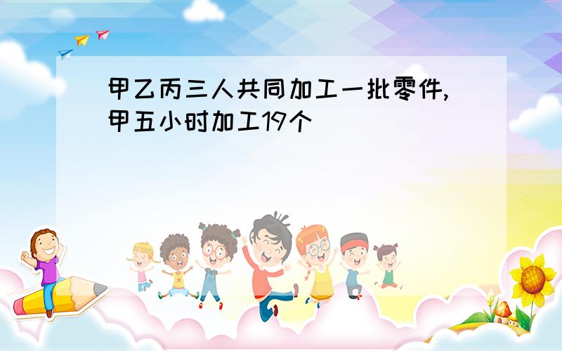 甲乙丙三人共同加工一批零件,甲五小时加工19个