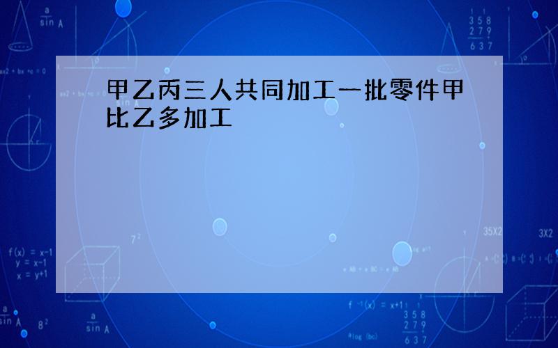 甲乙丙三人共同加工一批零件甲比乙多加工