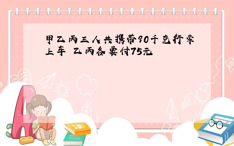 甲乙丙三人共携带90千克行李上车 乙丙各要付75元