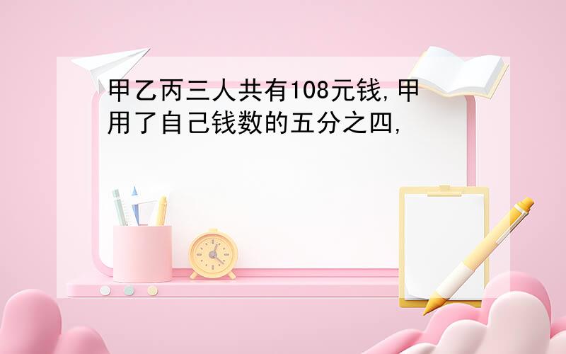 甲乙丙三人共有108元钱,甲用了自己钱数的五分之四,