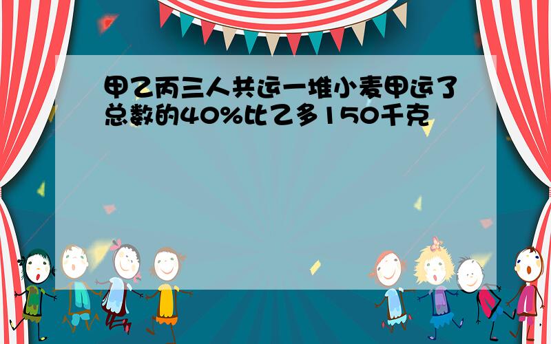 甲乙丙三人共运一堆小麦甲运了总数的40%比乙多150千克