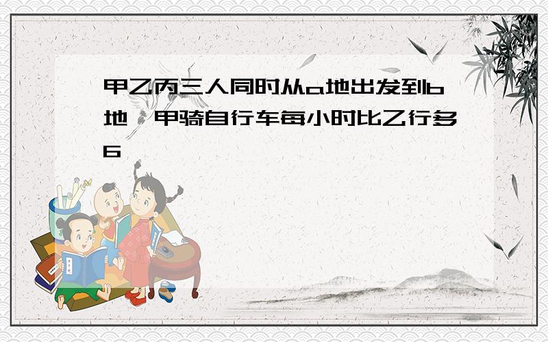 甲乙丙三人同时从a地出发到b地,甲骑自行车每小时比乙行多6