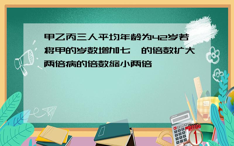 甲乙丙三人平均年龄为42岁若将甲的岁数增加七一的倍数扩大两倍病的倍数缩小两倍