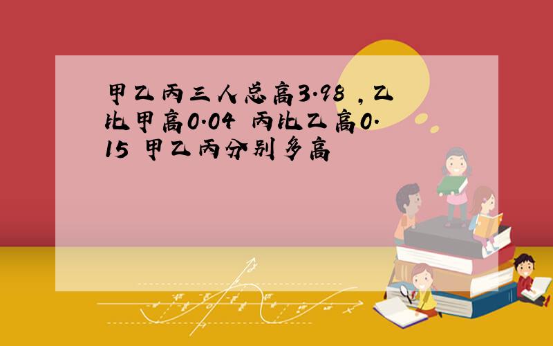 甲乙丙三人总高3.98 ,乙比甲高0.04 丙比乙高0.15 甲乙丙分别多高