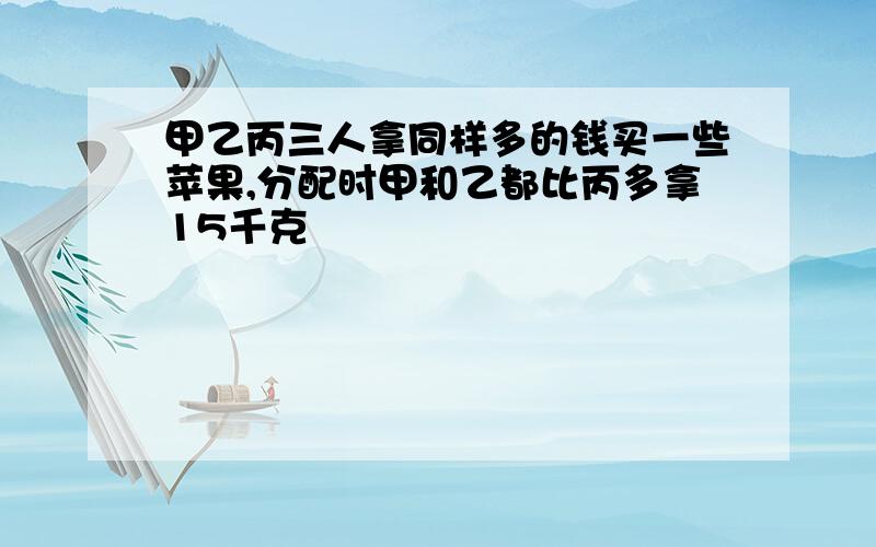 甲乙丙三人拿同样多的钱买一些苹果,分配时甲和乙都比丙多拿15千克