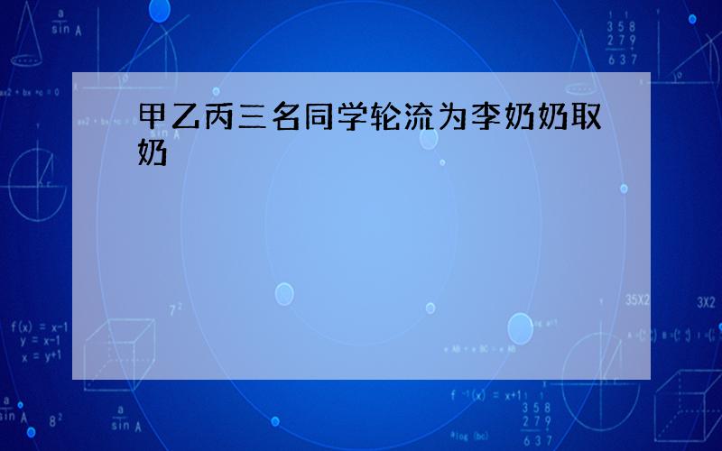 甲乙丙三名同学轮流为李奶奶取奶