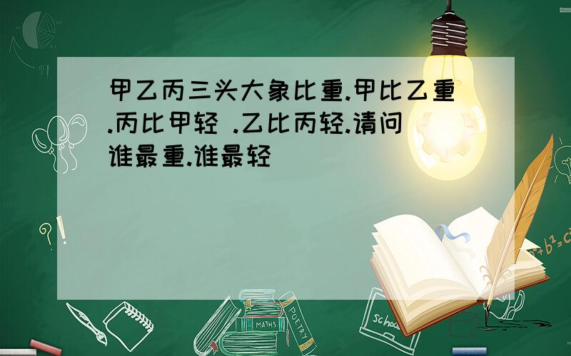 甲乙丙三头大象比重.甲比乙重.丙比甲轻 .乙比丙轻.请问谁最重.谁最轻