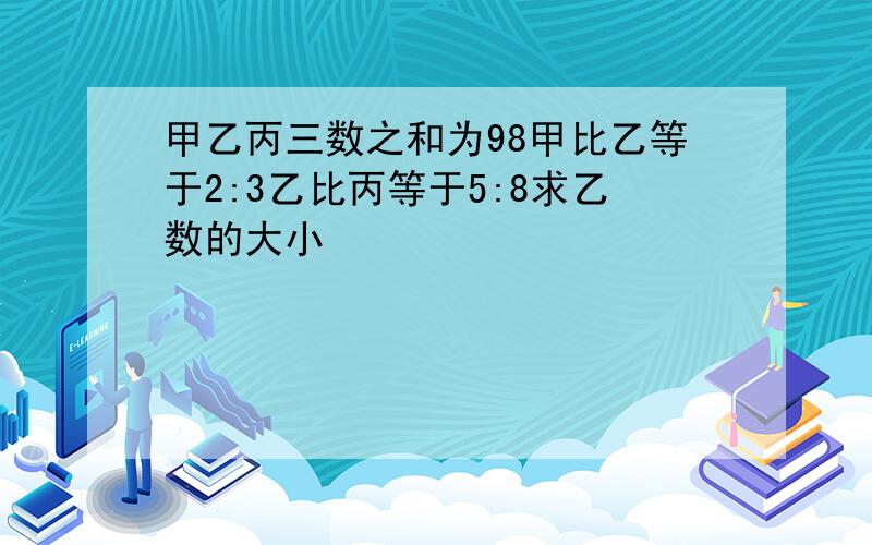 甲乙丙三数之和为98甲比乙等于2:3乙比丙等于5:8求乙数的大小