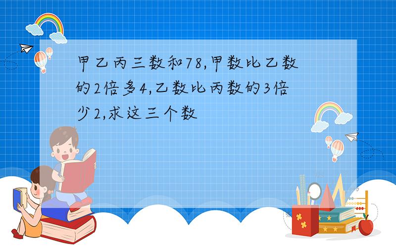 甲乙丙三数和78,甲数比乙数的2倍多4,乙数比丙数的3倍少2,求这三个数