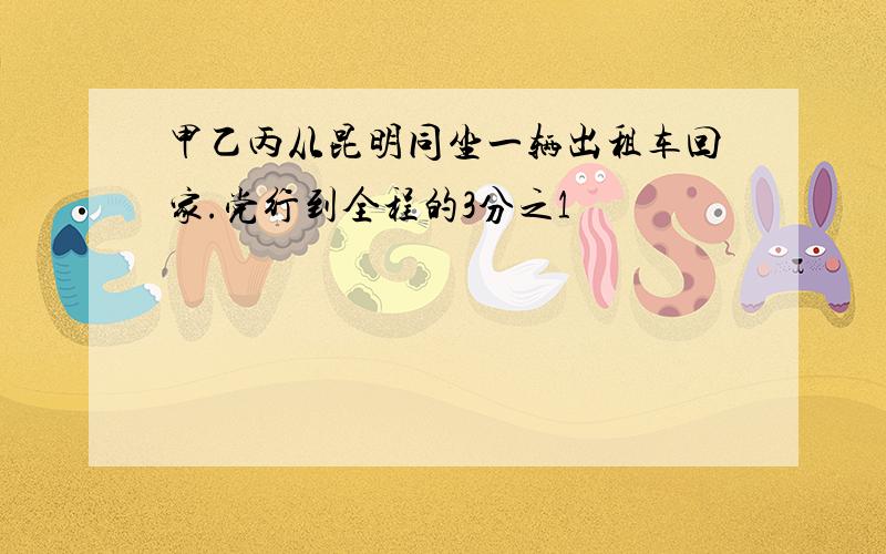 甲乙丙从昆明同坐一辆出租车回家.党行到全程的3分之1