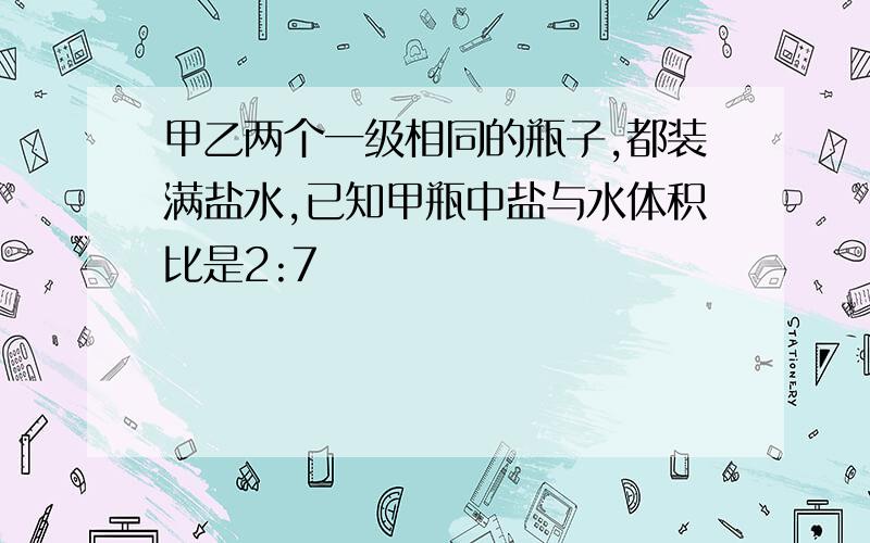 甲乙两个一级相同的瓶子,都装满盐水,已知甲瓶中盐与水体积比是2:7