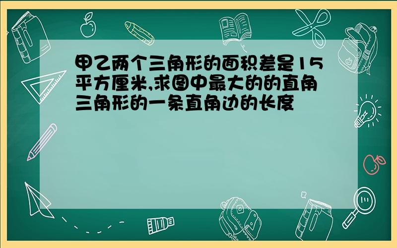 甲乙两个三角形的面积差是15平方厘米,求图中最大的的直角三角形的一条直角边的长度