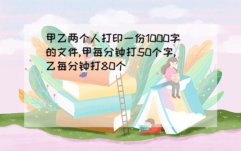 甲乙两个人打印一份1000字的文件,甲每分钟打50个字,乙每分钟打80个