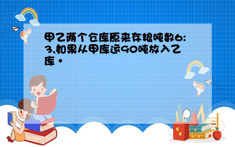 甲乙两个仓库原来存粮吨数6:3,如果从甲库运90吨放入乙库·