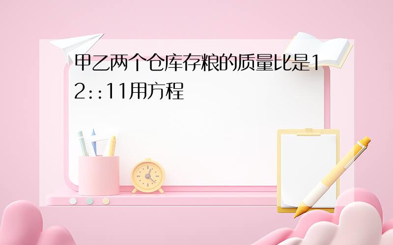 甲乙两个仓库存粮的质量比是12::11用方程