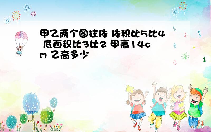 甲乙两个圆柱体 体积比5比4 底面积比3比2 甲高14cm 乙高多少