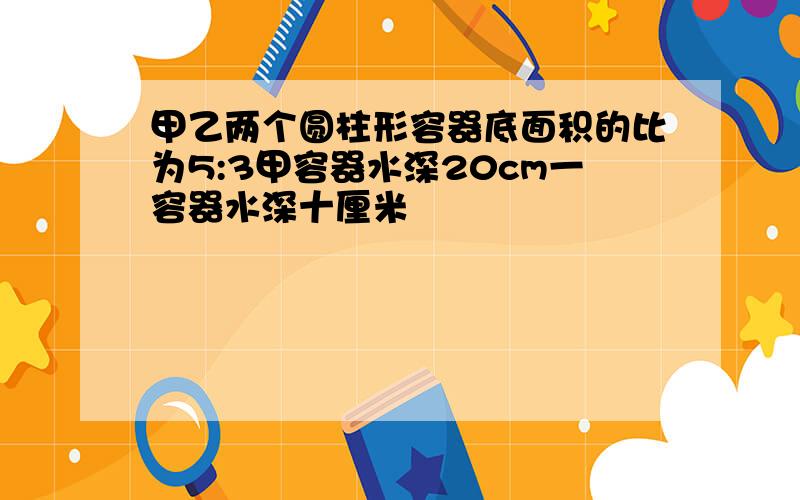 甲乙两个圆柱形容器底面积的比为5:3甲容器水深20cm一容器水深十厘米