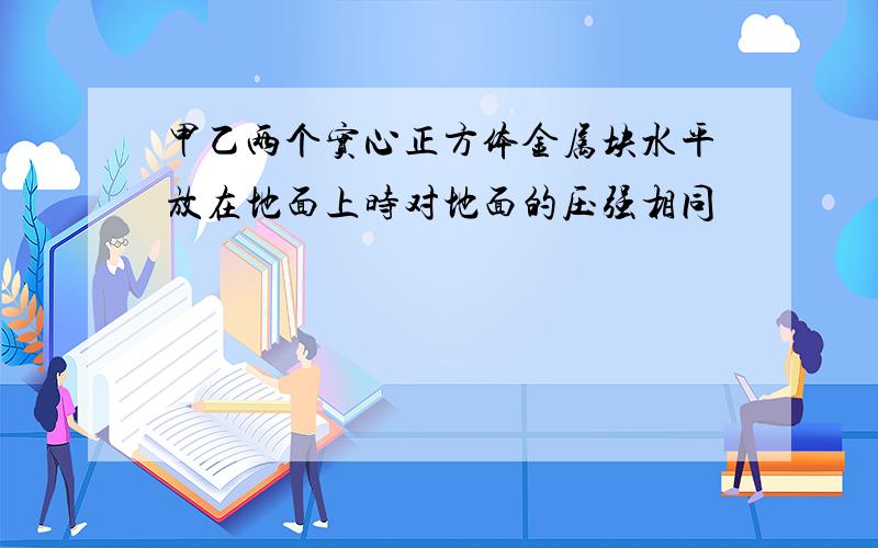 甲乙两个实心正方体金属块水平放在地面上时对地面的压强相同