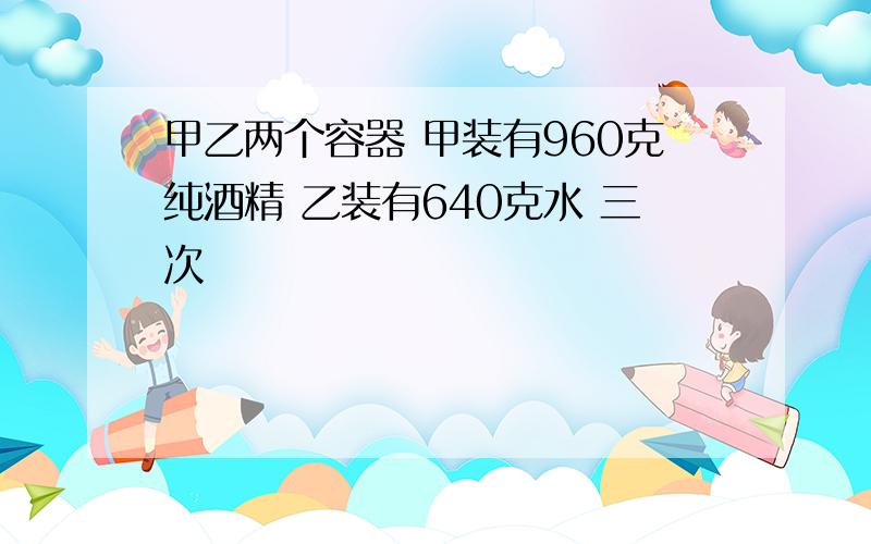 甲乙两个容器 甲装有960克纯酒精 乙装有640克水 三次