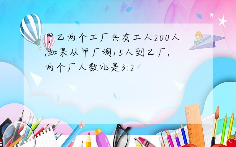 甲乙两个工厂共有工人200人,如果从甲厂调15人到乙厂,两个厂人数比是3:2