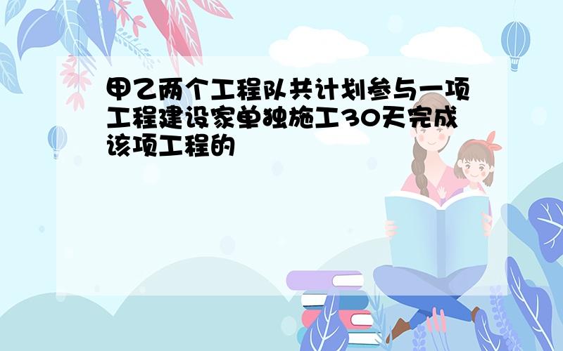 甲乙两个工程队共计划参与一项工程建设家单独施工30天完成该项工程的