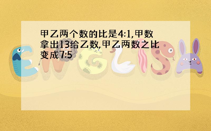 甲乙两个数的比是4:1,甲数拿出13给乙数,甲乙两数之比变成7:5