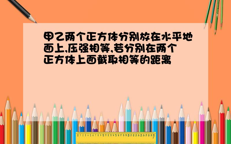 甲乙两个正方体分别放在水平地面上,压强相等,若分别在两个正方体上面截取相等的距离