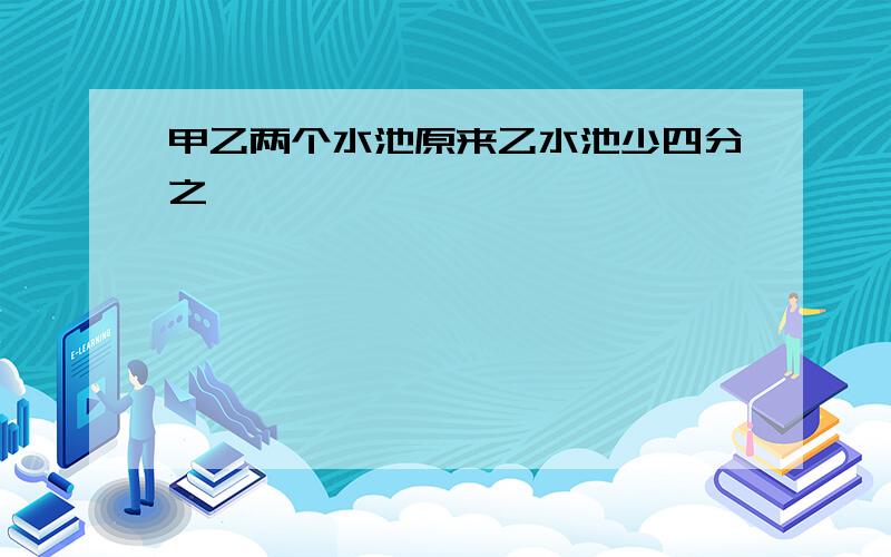 甲乙两个水池原来乙水池少四分之一