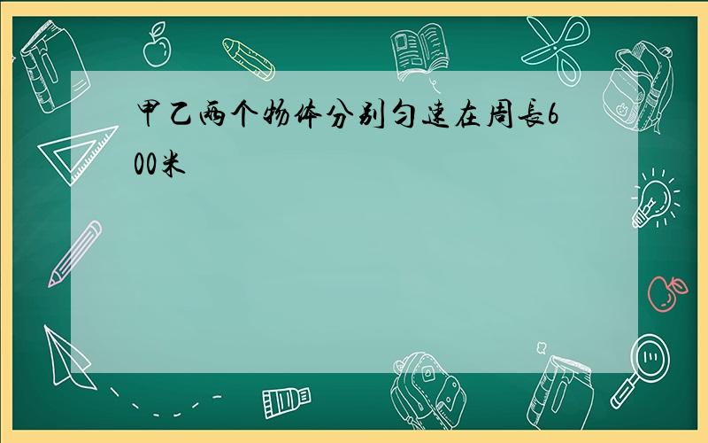 甲乙两个物体分别匀速在周长600米