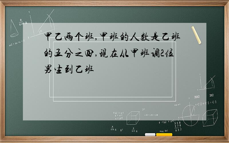 甲乙两个班,甲班的人数是乙班的五分之四,现在从甲班调2位男生到乙班