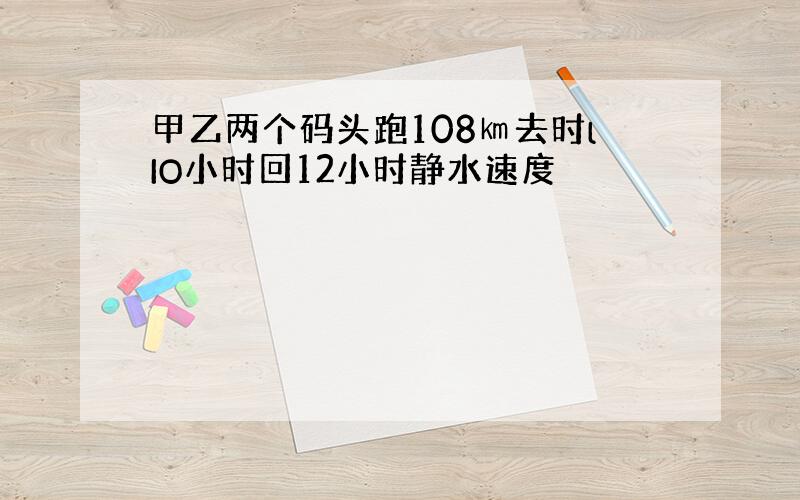 甲乙两个码头跑108㎞去时lIO小时回12小时静水速度