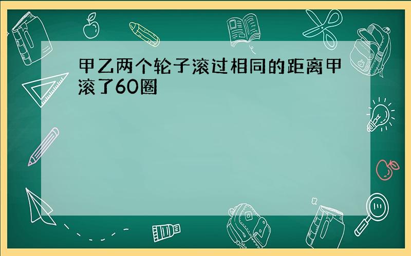 甲乙两个轮子滚过相同的距离甲滚了60圈