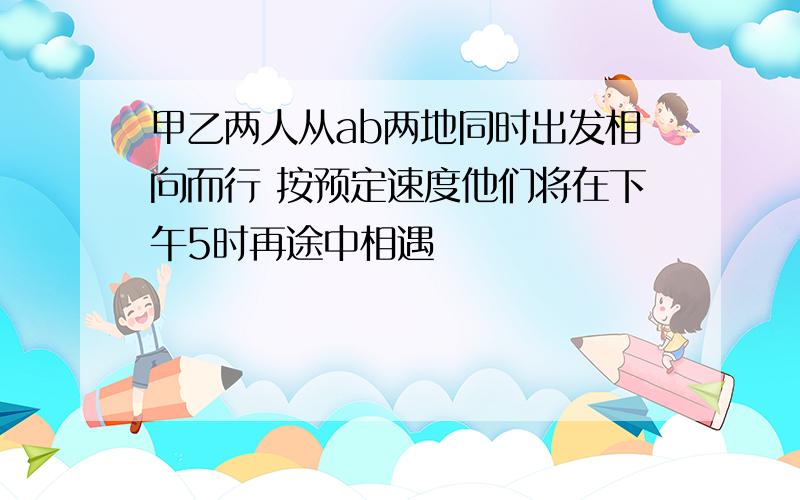 甲乙两人从ab两地同时出发相向而行 按预定速度他们将在下午5时再途中相遇