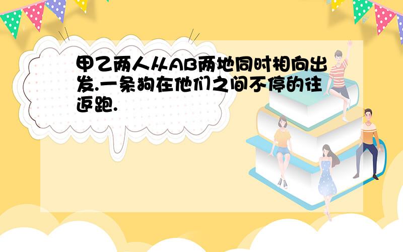 甲乙两人从AB两地同时相向出发.一条狗在他们之间不停的往返跑.