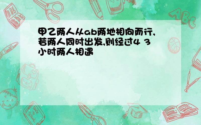 甲乙两人从ab两地相向而行,若两人同时出发,则经过4 3小时两人相遇